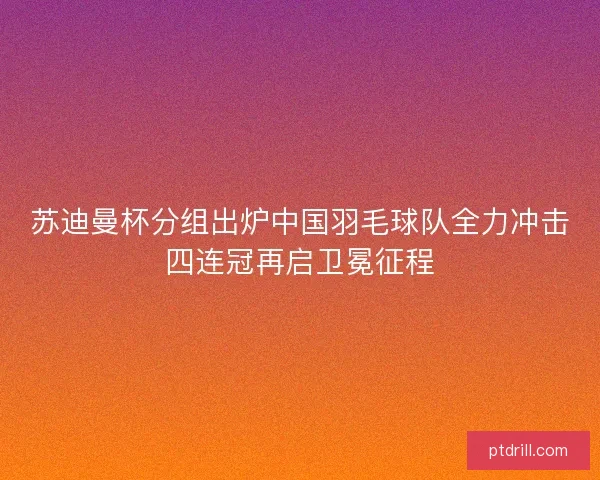 苏迪曼杯分组出炉中国羽毛球队全力冲击四连冠再启卫冕征程