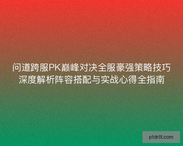 问道跨服PK巅峰对决全服豪强策略技巧深度解析阵容搭配与实战心得全指南