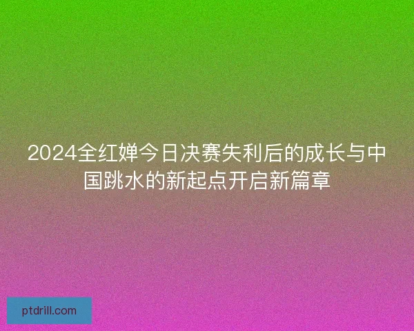 2024全红婵今日决赛失利后的成长与中国跳水的新起点开启新篇章