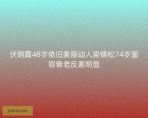 伏明霞48岁依旧美丽动人梁锦松74岁面容衰老反差明显