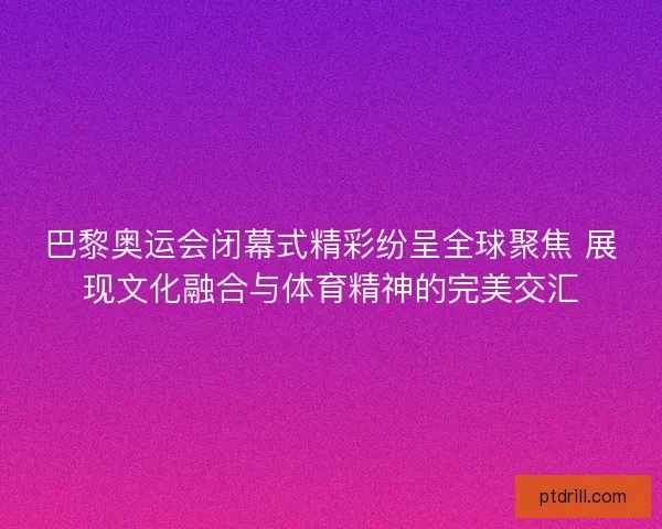 巴黎奥运会闭幕式精彩纷呈全球聚焦 展现文化融合与体育精神的完美交汇