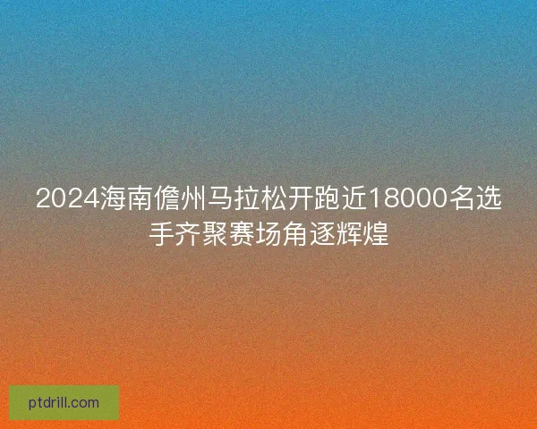 2024海南儋州马拉松开跑近18000名选手齐聚赛场角逐辉煌