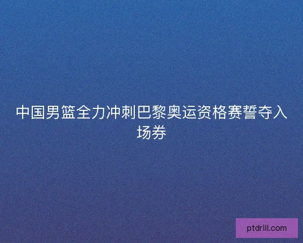 中国男篮全力冲刺巴黎奥运资格赛誓夺入场券