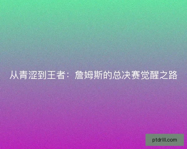 从青涩到王者：詹姆斯的总决赛觉醒之路