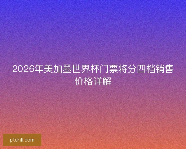 2026年美加墨世界杯门票将分四档销售价格详解 2026年美加墨世界杯门票将分四档销售价格详解