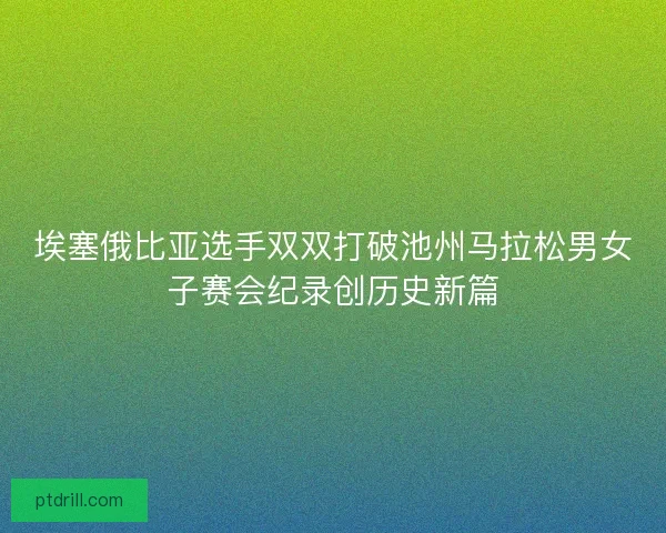 埃塞俄比亚选手双双打破池州马拉松男女子赛会纪录创历史新篇