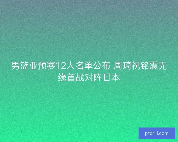 男篮亚预赛12人名单公布 周琦祝铭震无缘首战对阵日本 男篮亚预赛12人名单公布 周琦祝铭震无缘首战对阵日本