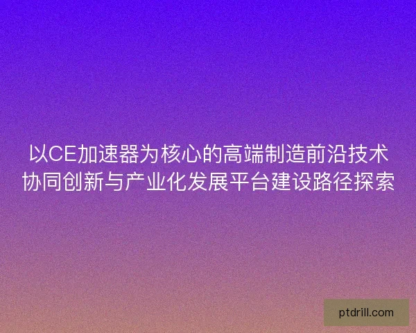 以CE加速器为核心的高端制造前沿技术协同创新与产业化发展平台建设路径探索 以CE加速器为核心的高端制造前沿技术协同创新与产业化发展平台建设路径探索