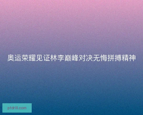 奥运荣耀见证林李巅峰对决无悔拼搏精神 奥运荣耀见证林李巅峰对决无悔拼搏精神