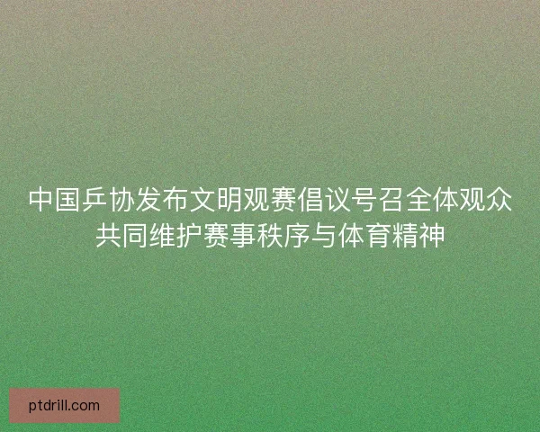 中国乒协发布文明观赛倡议号召全体观众共同维护赛事秩序与体育精神