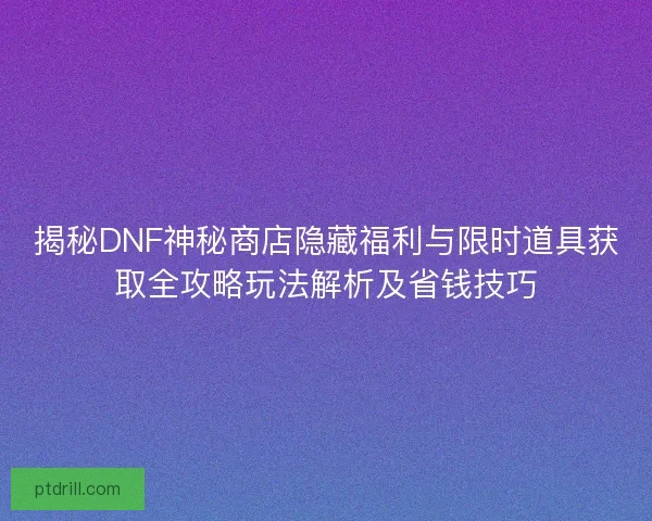 揭秘DNF神秘商店隐藏福利与限时道具获取全攻略玩法解析及省钱技巧