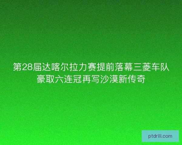 第28届达喀尔拉力赛提前落幕三菱车队豪取六连冠再写沙漠新传奇
