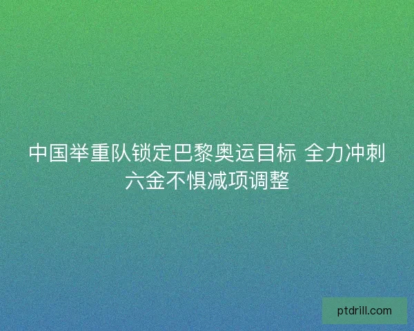 中国举重队锁定巴黎奥运目标 全力冲刺六金不惧减项调整