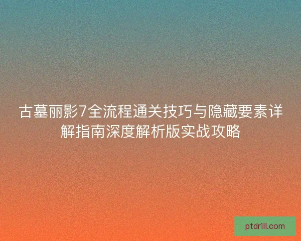 古墓丽影7全流程通关技巧与隐藏要素详解指南深度解析版实战攻略