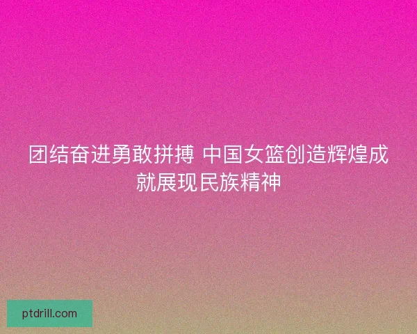 团结奋进勇敢拼搏 中国女篮创造辉煌成就展现民族精神